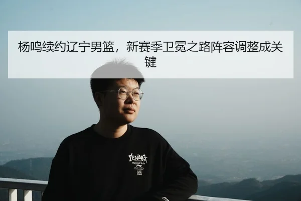 杨鸣续约辽宁男篮，新赛季卫冕之路阵容调整成关键