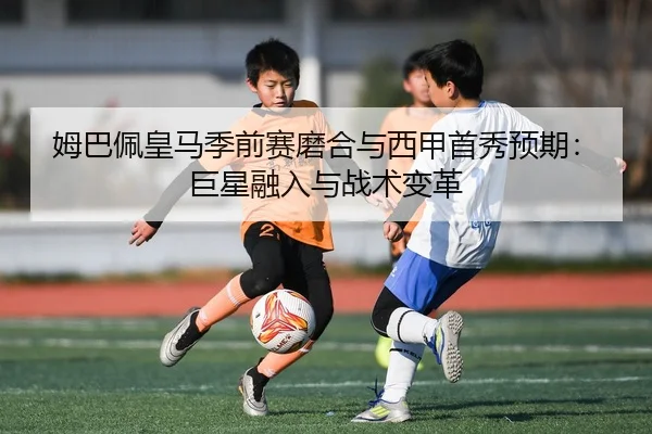 姆巴佩皇马季前赛磨合与西甲首秀预期：巨星融入与战术变革