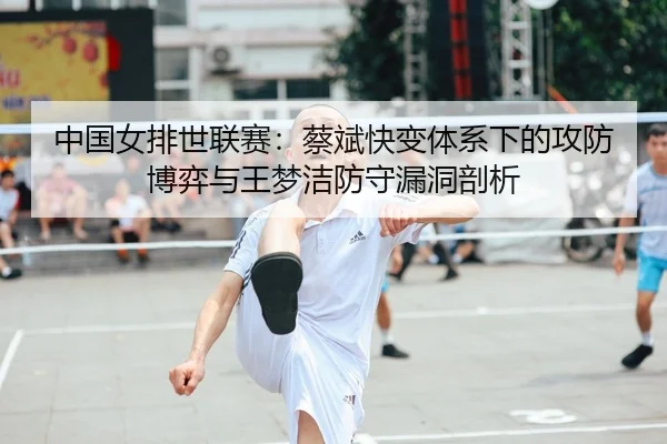 中国女排世联赛：蔡斌快变体系下的攻防博弈与王梦洁防守漏洞剖析