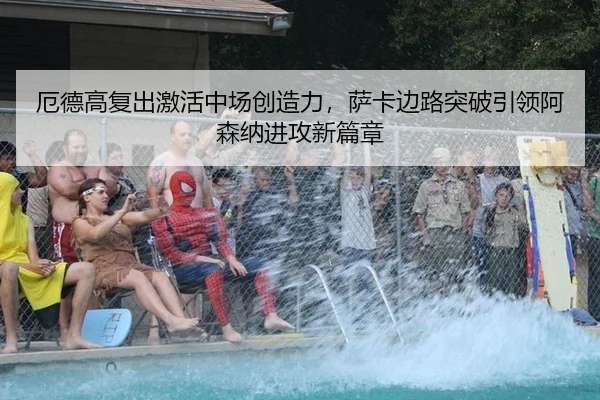 厄德高复出激活中场创造力，萨卡边路突破引领阿森纳进攻新篇章
