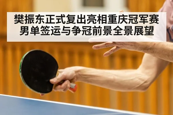 樊振东正式复出亮相重庆冠军赛男单签运与争冠前景全景展望